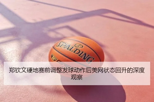 郑钦文硬地赛前调整发球动作后美网状态回升的深度观察