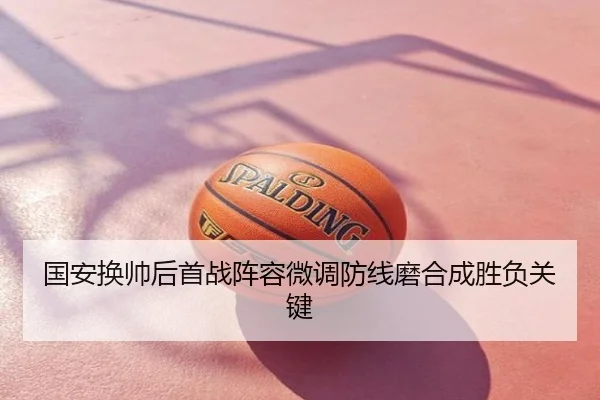 国安换帅后首战阵容微调防线磨合成胜负关键