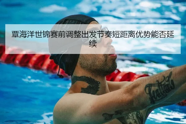 覃海洋世锦赛前调整出发节奏短距离优势能否延续