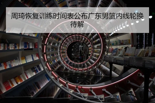 周琦恢复训练时间表公布广东男篮内线轮换待解