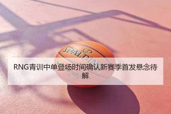 RNG青训中单登场时间确认新赛季首发悬念待解