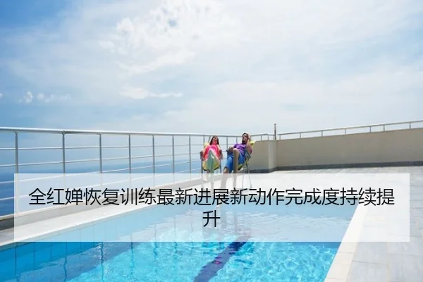 全红婵恢复训练最新进展新动作完成度持续提升