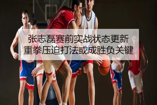 张志磊赛前实战状态更新 重拳压迫打法或成胜负关键